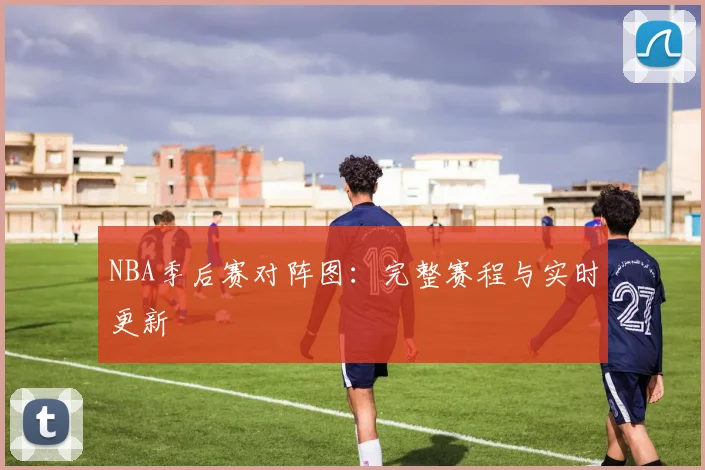 NBA季后赛对阵图：完整赛程与实时更新