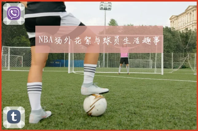 NBA场外花絮与球员生活趣事