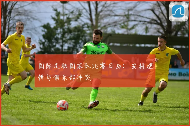国际足联国家队比赛日历：安排逻辑与俱乐部冲突