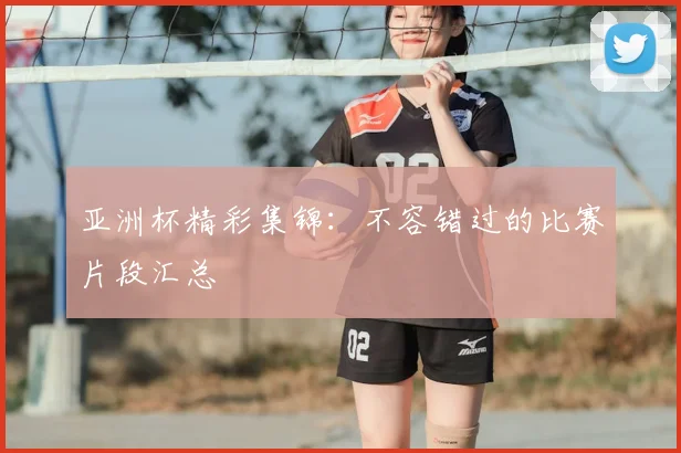 亚洲杯精彩集锦：不容错过的比赛片段汇总