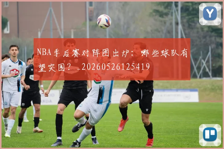 NBA季后赛对阵图出炉：哪些球队有望突围？_20260526125419