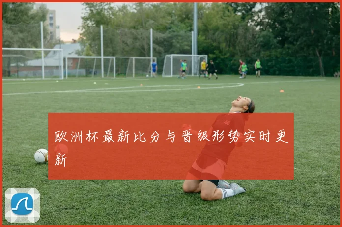 欧洲杯最新比分与晋级形势实时更新