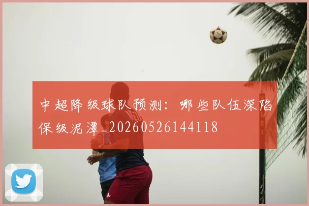 中超降级球队预测：哪些队伍深陷保级泥潭_20260526144118